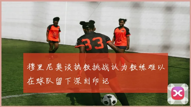 穆里尼奥谈执教挑战认为教练难以在球队留下深刻印记