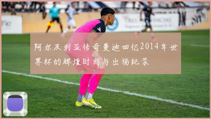 阿尔及利亚传奇曼迪回忆2014年世界杯的辉煌时刻与出场纪录