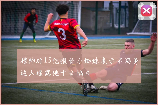 穆帅对15亿报价小蜘蛛表示不满身边人透露他十分恼火