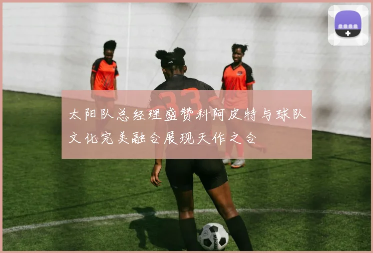 太阳队总经理盛赞科阿皮特与球队文化完美融合展现天作之合