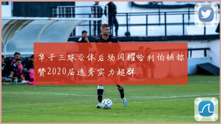 华子三球合体后场闪耀哈利伯顿称赞2020届选秀实力超群