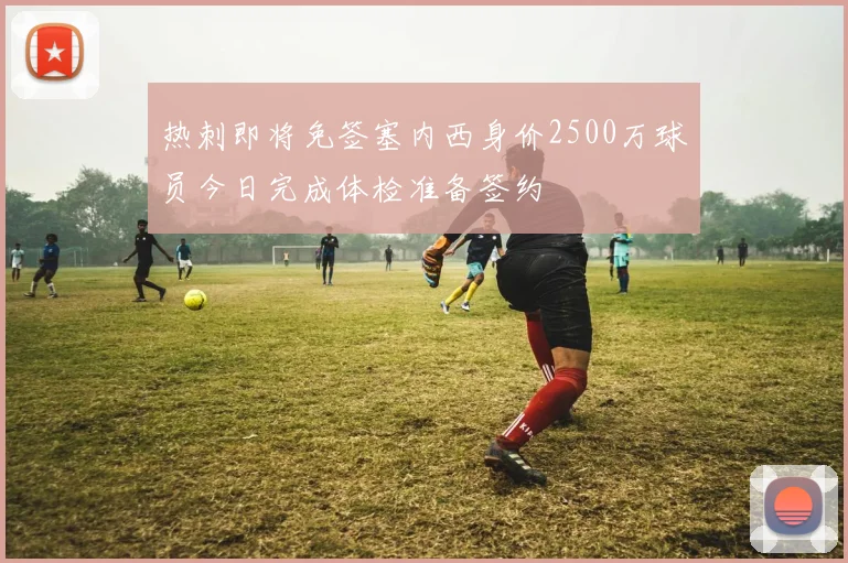 热刺即将免签塞内西身价2500万球员今日完成体检准备签约