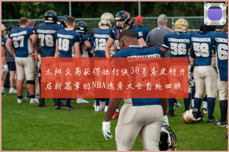 太阳交易获得独行侠30号秀皮特开启新篇章的NBA选秀大会首轮回顾