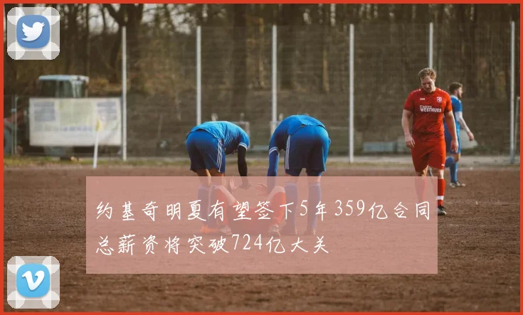 约基奇明夏有望签下5年359亿合同总薪资将突破724亿大关