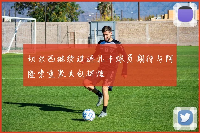 切尔西继续追逐扎卡球员期待与阿隆索重聚共创辉煌