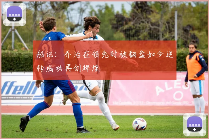 船记：乔治在领先时被翻盘如今逆转成功再创辉煌